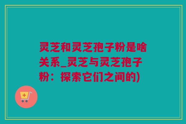 灵芝和灵芝孢子粉是啥关系_灵芝与灵芝孢子粉：探索它们之间的)