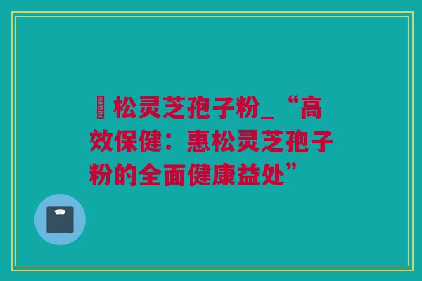 恵松灵芝孢子粉_“高效保健:惠松灵芝孢子粉的全面健康益处” 恵松灵芝孢子粉_“高效保健:惠松灵芝孢子粉的全面健康益处”