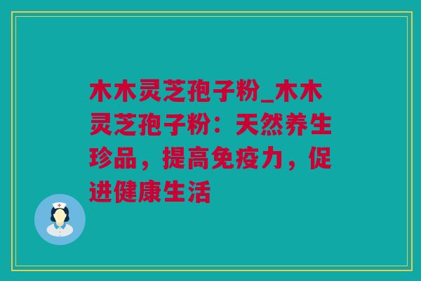 木木灵芝孢子粉_木木灵芝孢子粉：天然养生珍品，提高免疫力，促进健康生活