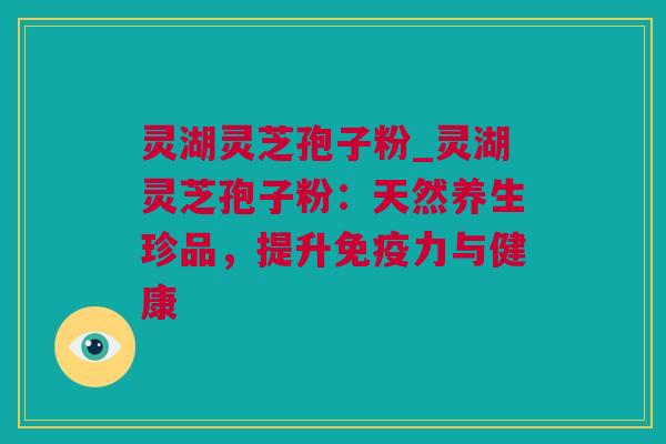 灵湖灵芝孢子粉_灵湖灵芝孢子粉：天然养生珍品，提升免疫力与健康