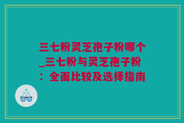 三七粉灵芝孢子粉哪个_三七粉与灵芝孢子粉：全面比较及选择指南