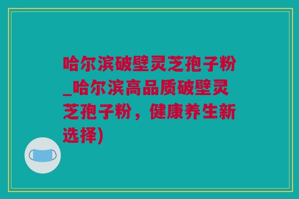 哈尔滨破壁灵芝孢子粉_哈尔滨高品质破壁灵芝孢子粉，健康养生新选择)