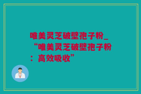 唯美灵芝破壁孢子粉_“唯美灵芝破壁孢子粉：高效吸收”