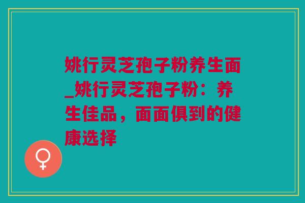 姚行灵芝孢子粉养生面_姚行灵芝孢子粉：养生佳品，面面俱到的健康选择