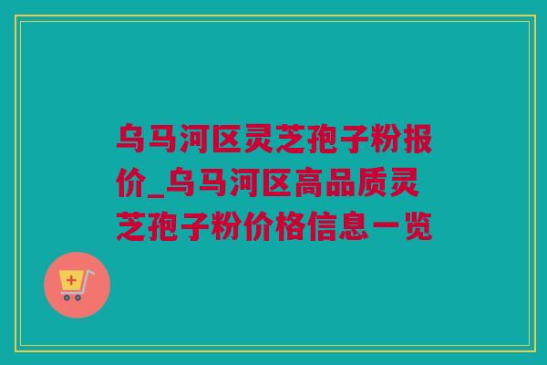 乌马河区灵芝孢子粉报价_乌马河区高品质灵芝孢子粉价格信息一览