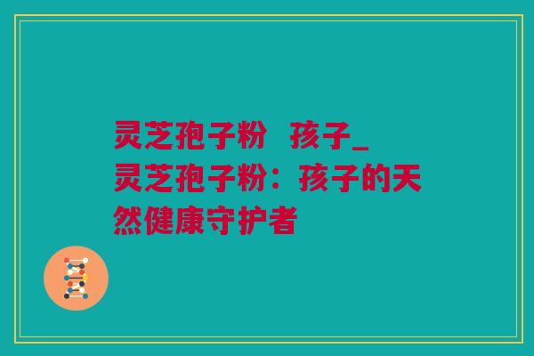 灵芝孢子粉  孩子_灵芝孢子粉：孩子的天然健康守护者