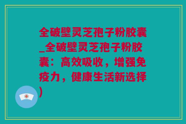 全破壁灵芝孢子粉胶囊_全破壁灵芝孢子粉胶囊:高效吸收,增强免疫力,健康生活新选择) 全破壁灵芝孢子粉胶囊_全破壁灵芝孢子粉胶囊:高效吸收,增强免疫力,健康生活新选择)