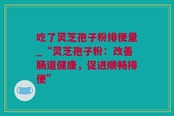 吃了灵芝孢子粉排便量_“灵芝孢子粉:改善肠道健康,促进顺畅排便” 吃了灵芝孢子粉排便量_“灵芝孢子粉:改善肠道健康,促进顺畅排便”