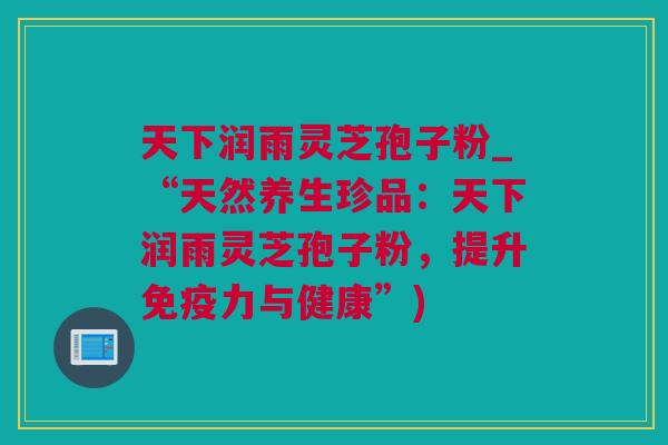 天下润雨灵芝孢子粉_“天然养生珍品：天下润雨灵芝孢子粉，提升免疫力与健康”)