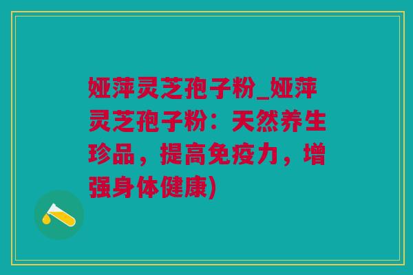 娅萍灵芝孢子粉_娅萍灵芝孢子粉：天然养生珍品，提高免疫力，增强身体健康)