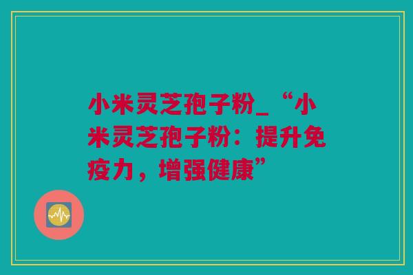 小米灵芝孢子粉_“小米灵芝孢子粉：提升免疫力，增强健康”