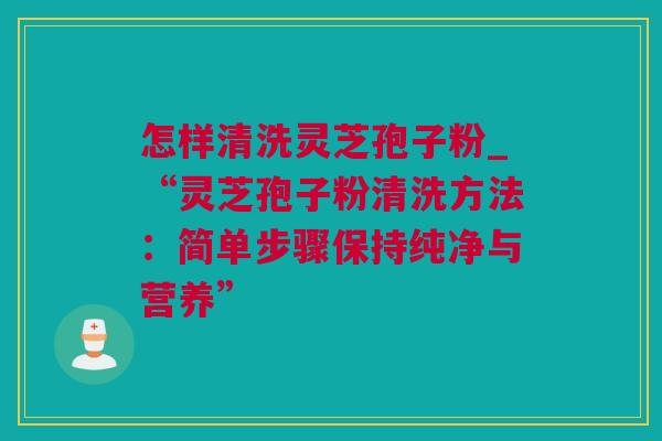 怎样清洗灵芝孢子粉_“灵芝孢子粉清洗方法：简单步骤保持纯净与营养”