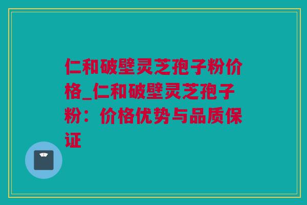 仁和破壁灵芝孢子粉价格_仁和破壁灵芝孢子粉：价格优势与品质保证