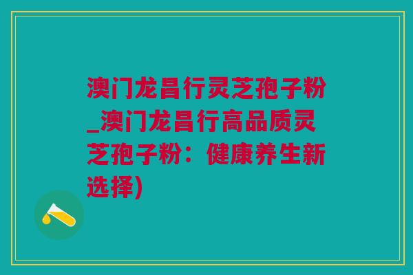 澳门龙昌行灵芝孢子粉_澳门龙昌行高品质灵芝孢子粉：健康养生新选择)