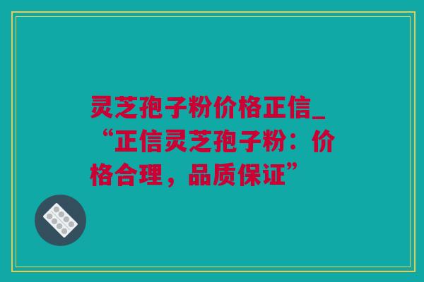 灵芝孢子粉价格正信_“正信灵芝孢子粉：价格合理，品质保证”