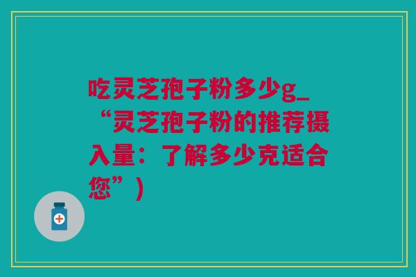 吃灵芝孢子粉多少g_“灵芝孢子粉的推荐摄入量：了解多少克适合您”)