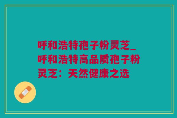 呼和浩特孢子粉灵芝_呼和浩特高品质孢子粉灵芝：天然健康之选