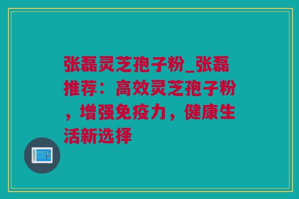 张磊灵芝孢子粉_张磊推荐：高效灵芝孢子粉，增强免疫力，健康生活新选择