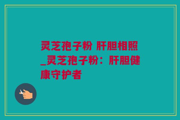 灵芝孢子粉 胆相照_灵芝孢子粉:胆健康守护者 灵芝孢子粉 胆相照_灵芝孢子粉:胆健康守护者