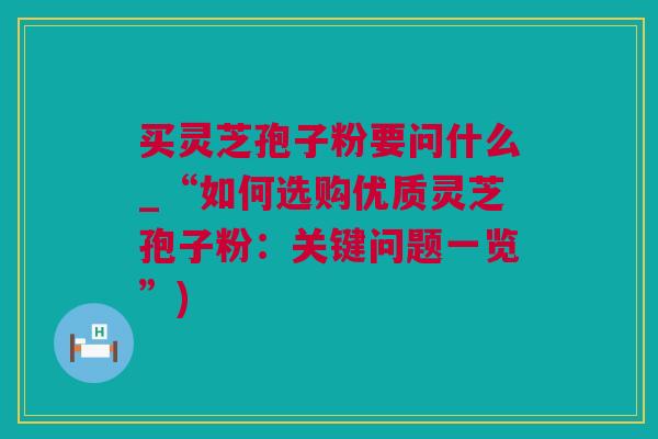 买灵芝孢子粉要问什么_“如何选购优质灵芝孢子粉：关键问题一览”)
