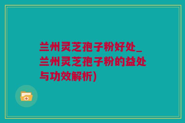 兰州灵芝孢子粉好处_兰州灵芝孢子粉的益处与功效解析)