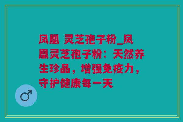 凤凰 灵芝孢子粉_凤凰灵芝孢子粉：天然养生珍品，增强免疫力，守护健康每一天