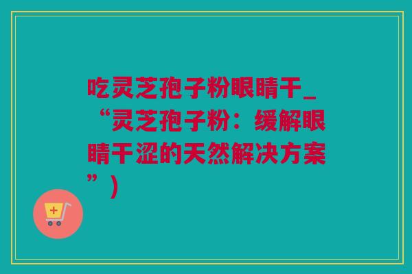 吃灵芝孢子粉眼睛干_“灵芝孢子粉:缓解眼睛干涩的天然解决方案”) 吃灵芝孢子粉眼睛干_“灵芝孢子粉:缓解眼睛干涩的天然解决方案”)