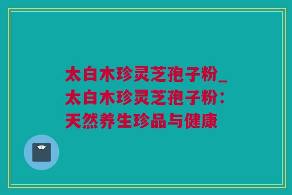 太白木珍灵芝孢子粉_太白木珍灵芝孢子粉：天然养生珍品与健康