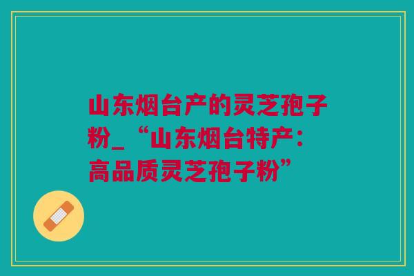 山东烟台产的灵芝孢子粉_“山东烟台特产：高品质灵芝孢子粉”