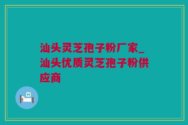 汕头灵芝孢子粉厂家_汕头优质灵芝孢子粉供应商