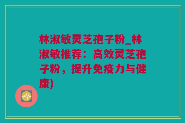 林淑敏灵芝孢子粉_林淑敏推荐：高效灵芝孢子粉，提升免疫力与健康)