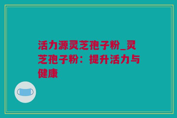 活力源灵芝孢子粉_灵芝孢子粉：提升活力与健康