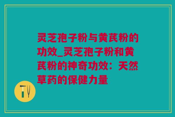 灵芝孢子粉与黄芪粉的功效_灵芝孢子粉和黄芪粉的神奇功效：天然草药的保健力量