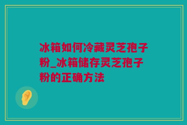 冰箱如何冷藏灵芝孢子粉_冰箱储存灵芝孢子粉的正确方法