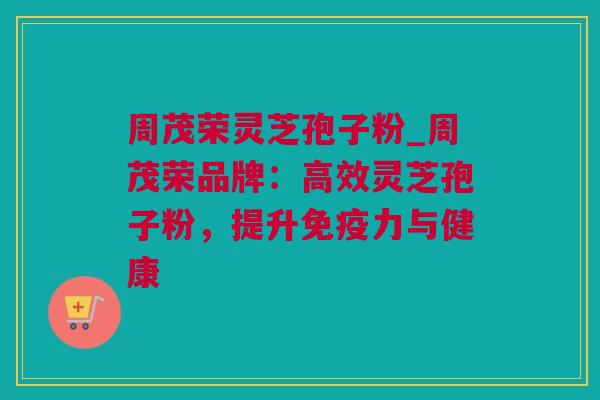 周茂荣灵芝孢子粉_周茂荣品牌：高效灵芝孢子粉，提升免疫力与健康