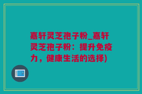 嘉轩灵芝孢子粉_嘉轩灵芝孢子粉：提升免疫力，健康生活的选择)