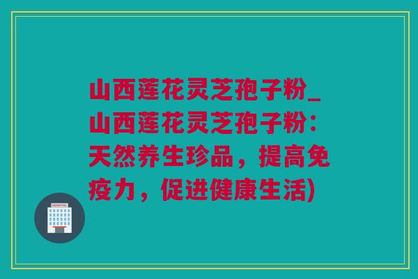 山西莲花灵芝孢子粉_山西莲花灵芝孢子粉：天然养生珍品，提高免疫力，促进健康生活)