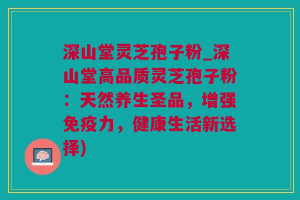 深山堂灵芝孢子粉_深山堂高品质灵芝孢子粉:天然养生圣品,增强免疫力,健康生活新选择) 深山堂灵芝孢子粉_深山堂高品质灵芝孢子粉:天然养生圣品,增强免疫力,健康生活新选择)