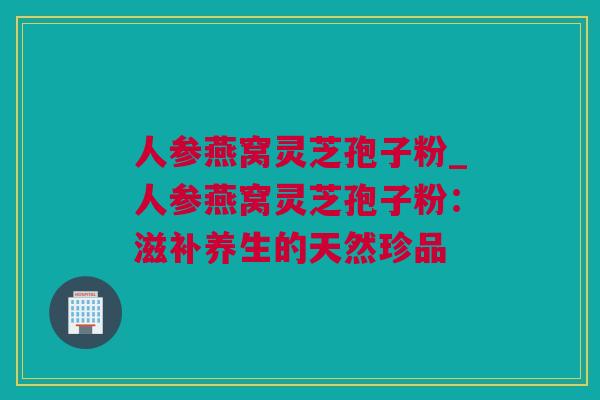 人参燕窝灵芝孢子粉_人参燕窝灵芝孢子粉:滋补养生的天然珍品 人参燕窝灵芝孢子粉_人参燕窝灵芝孢子粉:滋补养生的天然珍品