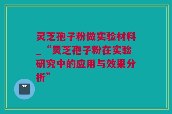 灵芝孢子粉做实验材料_“灵芝孢子粉在实验研究中的应用与效果分析”