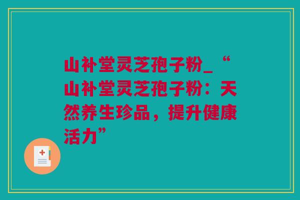 山补堂灵芝孢子粉_“山补堂灵芝孢子粉:天然养生珍品,提升健康活力” 山补堂灵芝孢子粉_“山补堂灵芝孢子粉:天然养生珍品,提升健康活力”