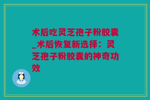 术后吃灵芝孢子粉胶囊_术后恢复新选择：灵芝孢子粉胶囊的神奇功效