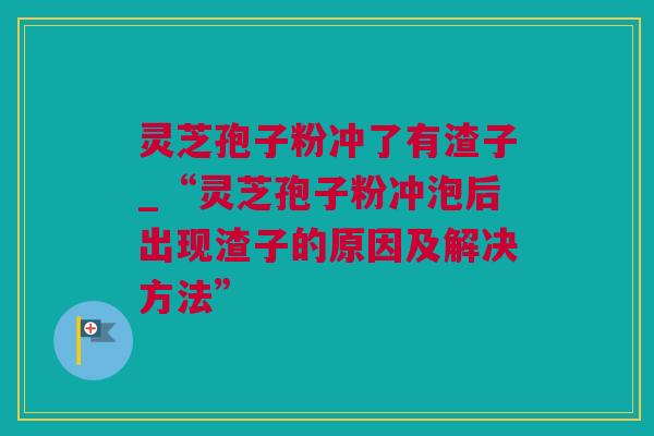 灵芝孢子粉冲了有渣子_“灵芝孢子粉冲泡后出现渣子的原因及解决方法”