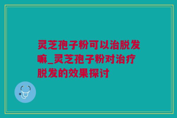 灵芝孢子粉可以治脱发嘛_灵芝孢子粉对治疗脱发的效果探讨