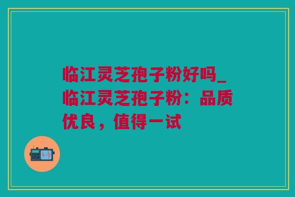 临江灵芝孢子粉好吗_临江灵芝孢子粉：品质优良，值得一试