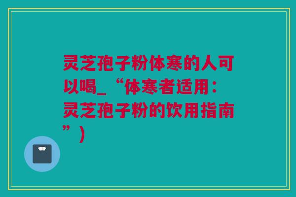 灵芝孢子粉体寒的人可以喝_“体寒者适用：灵芝孢子粉的饮用指南”)