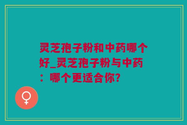 灵芝孢子粉和中药哪个好_灵芝孢子粉与中药：哪个更适合你？