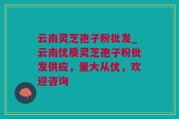 云南灵芝孢子粉批发_云南优质灵芝孢子粉批发供应，量大从优，欢迎咨询