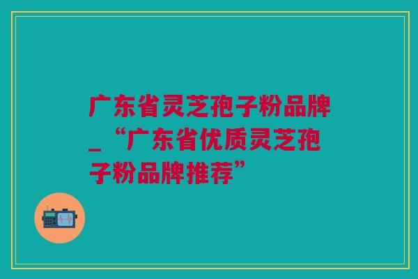 广东省灵芝孢子粉品牌_“广东省优质灵芝孢子粉品牌推荐”