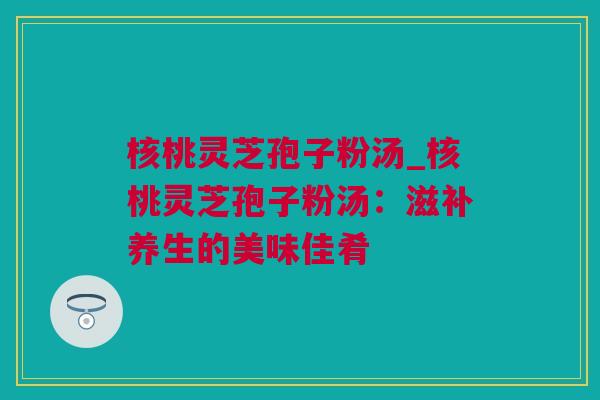 核桃灵芝孢子粉汤_核桃灵芝孢子粉汤：滋补养生的美味佳肴
